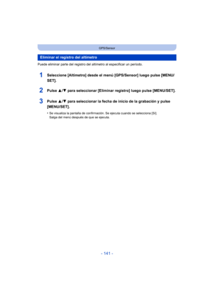 Page 141- 141 -
GPS/Sensor
Puede eliminar parte del registro del altímetro al especificar un período.
1Seleccione [Altímetro] desde el menú [GPS/Sensor] luego pulse [MENU/
SET].
2Pulse 3/4 para seleccionar [Eliminar registro] luego pulse [MENU/SET].
3Pulse  3/4 para seleccionar la fecha de inicio de la grabación y pulse 
[MENU/SET].
•Se visualiza la pantalla de confirmación. Se ejecuta cuando se selecciona [Sí]. 
Salga del menú después de que se ejecuta.
Eliminar el registro del altímetro 