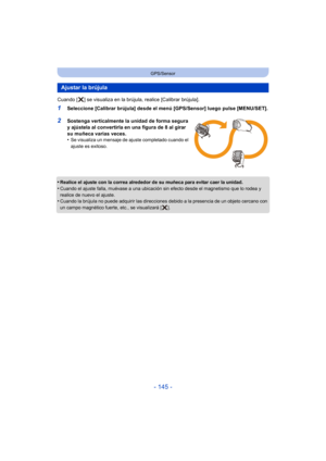 Page 145- 145 -
GPS/Sensor
Cuando [ ] se visualiza en la brújula, realice [Calibrar brújula].
1Seleccione [Calibrar brújula] desde el menú [GPS/Sensor] luego pulse [MENU/SET].
2Sostenga verticalmente la unidad de forma segura 
y ajústela al convertirla en una figura de 8 al girar 
su muñeca varias veces.
•
Se visualiza un mensaje de ajuste completado cuando el 
ajuste es exitoso.
•Realice el ajuste con la correa alrededor de su muñeca para evitar caer la unidad.
•Cuando el ajuste falla, muévase a una ubicación...