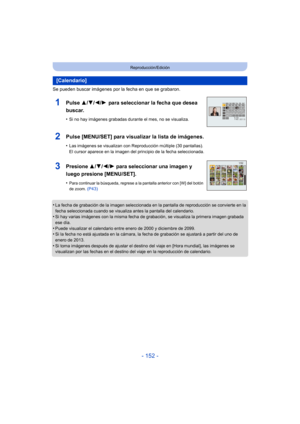 Page 152- 152 -
Reproducción/Edición
Se pueden buscar imágenes por la fecha en que se grabaron.
•
La fecha de grabación de la imagen seleccionada en la pantalla de reproducción se convierte en la 
fecha seleccionada cuando se visualiza antes la pantalla del calendario.
•Si hay varias imágenes con la misma fecha de grabación, se visualiza la primera imagen grabada 
ese día.
•Puede visualizar el calendario entre enero de 2000 y diciembre de 2099.•Si la fecha no está ajustada en la cámara, la fecha de grabación se...