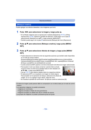 Page 154- 154 -
Reproducción/Edición
Puede agregar sus efectos deseados a las imágenes que tomó.
1Pulse 2/1 para seleccionar la imagen y luego pulse 3.
•Si ha filtrado imágenes para la reproducción mediante [Diapositiva]   (P147) o [Filtrar 
reproducción]   (P149), aparece la pantalla de selección. Puede seguir con el paso 2 
seleccionando [Retoque] con  3/4, y luego pulsando  [MENU/SET].
•También puede seguir con el paso 2 seleccionando [Retoque] del menú [Reproducir].
2Pulse  3/4 para seleccionar [Retoque...