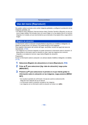 Page 156- 156 -
Reproducción/Edición
Uso del menú [Reproducir]
Se pueden realizar acciones como cortar imágenes grabadas y configurar la protección de las 
imágenes grabadas, etc.
•
Con [Marcar texto], [Retoque], [Intervalo tiempo-vídeo], [Cambiar Tamaño] o [Recorte], se crea una 
nueva imagen editada. No se puede crear una nueva imagen si no hay espacio libre en la memoria 
integrada o en la tarjeta, así que recomendamos que compruebe si hay espacio libre y luego edite la 
imagen.
La información sobre la...