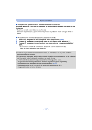 Page 157- 157 -
Reproducción/Edición
∫Para pausar la grabación de la información sobre la ubicación.
Presione [MENU/SET] durante la grabación de la información sobre la ubicación en las 
imágenes.
•
Durante un período suspendido, se visualiza [ ±].
Seleccione el período con [ ±] para reiniciar el proceso de grabación desde la imagen donde se 
detuvo.
∫ Para eliminar la información sobre la ubicación recibida.1Seleccione [Registro de ubicación] en el menú [Reproducir].  (P48)
2Pulse 3/4 para seleccionar [Borrar...