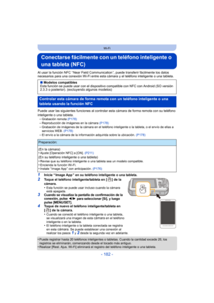 Page 182- 182 -
Wi-Fi
Conectarse fácilmente con un teléfono inteligente o 
una tableta (NFC)
Al usar la función NFC “ Near Field Communication ”, puede transferir fácilmente los datos 
necesarios para una conexión Wi-Fi entre esta cámara y el teléfono inteligente o una tableta.
Puede usar las siguientes funciones al controlar esta cámara de forma remota con su teléfono 
inteligente o una tableta.
–
Grabación remota  (P178)–Reproducción de imágenes en la cámara  (P178)–Grabación de imágenes de la cámara en el...