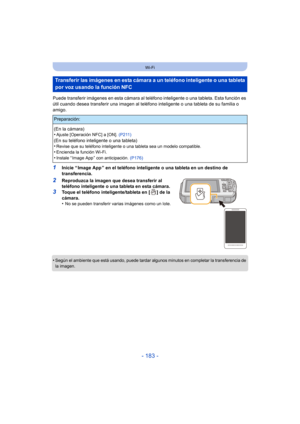 Page 183- 183 -
Wi-Fi
Puede transferir imágenes en esta cámara al teléfono inteligente o una tableta. Esta función es 
útil cuando desea transferir una imagen al teléfono inteligente o una tableta de su familia o 
amigo.
1Inicie “ Image App ” en el teléfono inteligente o una tableta en un destino de 
transferencia.
2Reproduzca la imagen que desea transferir al 
teléfono inteligente o una tableta en esta cámara.
3Toque el teléfono inteligente/tableta en [ ] de la 
cámara.
•
No se pueden transferir varias imágenes...