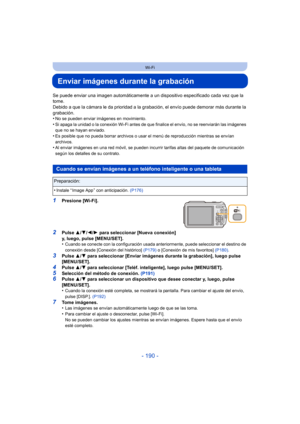 Page 190- 190 -
Wi-Fi
Enviar imágenes durante la grabación
Se puede enviar una imagen automáticamente a un dispositivo especificado cada vez que la 
tome.
Debido a que la cámara le da prioridad a la grabación, el envío puede demorar más durante la 
grabación.
•
No se pueden enviar imágenes en movimiento.
•Si apaga la unidad o la conexión Wi-Fi antes de que finalice el envío, no se reenviarán las imágenes 
que no se hayan enviado.
•Es posible que no pueda borrar archivos o usar el menú de reproducción mientras se...