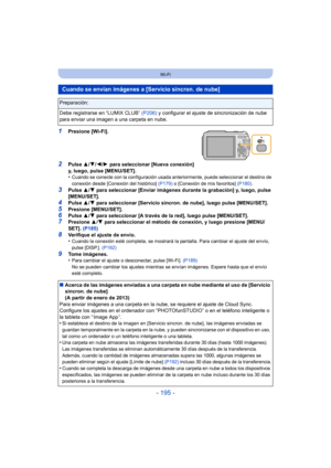 Page 195- 195 -
Wi-Fi
1Presione [Wi-Fi].
2Pulse 3/4/ 2/1 para seleccionar [Nueva conexión] 
y, luego, pulse [MENU/SET].
•
Cuando se conecte con la configuración usada anteriormente, puede seleccionar el destino de 
conexión desde [Conexión del histórico]  (P179) o [Conexión de mis favoritos]  (P180).
3Pulse 3/4 para seleccionar [Enviar imágenes durante la grabación] y, luego, pulse 
[MENU/SET].
4Pulse  3/4 para seleccionar [Servicio sincron. de nube], luego pulse [MENU/SET].
5Presione [MENU/SET].6Pulse  3/4 para...