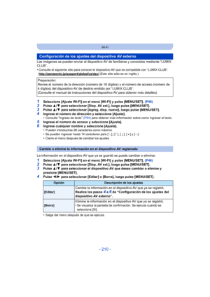 Page 210- 210 -
Wi-Fi
Las imágenes se pueden enviar al dispositivo AV de familiares y conocidos mediante “LUMIX 
CLUB”.
•
Consulte el siguiente sitio para  conocer el dispositivo AV que es compatible con “LUMIX CLUB”.
http://panasonic.jp/support/global/cs/dsc/ (Este sitio sólo es en inglés.)
1Seleccione [Ajuste Wi-Fi] en el menú [Wi-Fi] y pulse [MENU/SET].  (P48)
2Pulse 3/4 para seleccionar [Disp. AV ext.], luego pulse [MENU/SET].3Pulse  3/4 para seleccionar [Agreg. disp. nuevo], luego pulse [MENU/SET].4Ingrese...