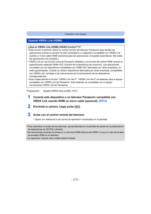 Page 215- 215 -
Conexión a otro equipo
1Conecte este dispositivo a un televisor Panasonic compatible con 
VIERA Link usando HDMI un micro cable (opcional). (P213)
2Encienda la cámara, luego pulse [(].
3Actúe con el control remoto del televisor.
•Opere con referencia a los iconos de operación visualizados en la pantalla.
•Para reproducir el audio de las películas, ajuste [Sonido] en la pantalla de ajuste de la presentación 
de diapositivas en [AUTO] o [Audio].
•Se recomienda conectar la cámara a un terminal HDMI...