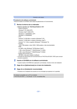 Page 221- 221 -
Conexión a otro equipo
∫Instalación del software suministrado
•Antes de insertar el CD-ROM, cierre todas las aplicaciones en funcionamiento.
1Revise el entorno de su ordenador.
•Entorno operativo de “PHOTOfunSTUDIO 9.1 PE”
–Sistema operativo:
WindowsR XP (32bit) SP3,
Windows VistaR (32bit) SP2,
WindowsR 7 (32bit/64bit) o SP1
WindowsR 8 (32bit/64bit)
–CPU:
PentiumR III 500 MHz o superior (WindowsR XP),
PentiumR III 800 MHz o superior (Windows VistaR),
PentiumR III 1 GHz o superior (WindowsR...