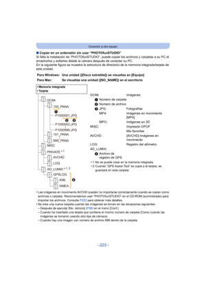 Page 223- 223 -
Conexión a otro equipo
∫Copiar en un ordenador sin usar “PHOTOfunSTUDIO”
Si falla la instalación de “PHOTOfunSTUDIO”, puede copiar los archivos y carpetas a su PC al 
arrastrarlos y soltarlos desde la cámara después de conectar su PC.
En la siguiente figura se muestra la estructura de directorio de la memoria integrada/tarjeta de 
esta unidad.
•
Las imágenes en movimiento AVCHD pueden no importarse correctamente cuando se copian como 
archivos o carpeta.  Recomendamos usar “PHOTOfunSTUDIO” en el...