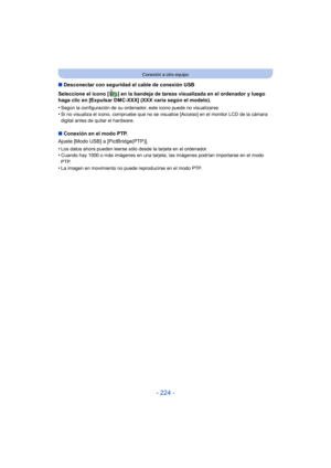 Page 224- 224 -
Conexión a otro equipo
∫Desconectar con seguridad el cable de conexión USB
Seleccione el icono [ ] en la bandeja de tareas visualizada en el ordenador y luego 
haga clic en [Expulsar DMC-XXX] (XXX varía según el modelo).
•
Según la configuración de su ordenador, este icono puede no visualizarse.
•Si no visualiza el icono, compruebe que no se visualice [Acceso] en el monitor LCD de la cámara 
digital antes de quitar el hardware.
∫ Conexión en el modo PTP.
Ajuste [Modo USB] a [PictBridge(PTP)].
•...