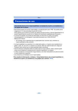 Page 233- 233 -
Otros
Precauciones de uso
•Esta cámara posee una función impermeable y a prueba de polvo para “IP68”. Se pueden tomar 
imágenes en 13 m de profundidad durante 60 minutos.¢ 
(Esto significa que la cámara se puede usar debajo del agua durante un tiempo especificado en la 
presión especificada de acuerdo con el método de manipulación establecido por Panasonic.)
•La cámara ha pasado una prueba de caída desde una altura de 2 m sobre una madera 
contrachapada de 3 cm de espesor, lo que está de acuerdo...