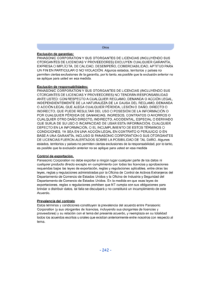 Page 242- 242 -
Otros
Exclusión de garantías:
PANASONIC CORPORATION Y SUS OTORGANTES DE LICENCIAS (INCLUYENDO SUS 
OTORGANTES DE LICENCIAS Y PROVEEDORES) EXCLUYEN CUALQUIER GARANTÍA, 
EXPRESA O IMPLÍCITA, DE CALIDAD, DESEMPEÑO, COMERCIABILIDAD, APTITUD PARA 
UN FIN EN PARTICULAR O NO VIOLACIÓN. Algunos estados, territorios y países no 
permiten ciertas exclusiones de la garantía, por lo tanto, es posible que la exclusión anterior no 
se aplique para usted en esa medida.
Exclusión de responsabilidades:
PANASONIC...