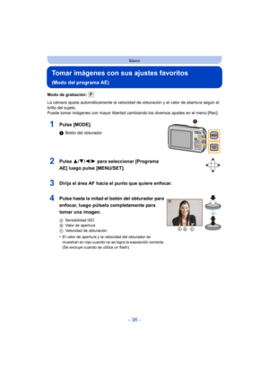 Page 36- 36 -
Básico
Tomar imágenes con sus ajustes favoritos 
(Modo del programa AE)
Modo de grabación: 
La cámara ajusta automáticamente la velocidad de obturación y el valor de abertura según el 
brillo del sujeto.
Puede tomar imágenes con mayor libertad cambiando los diversos ajustes en el menú [Rec].
1Pulse [MODE].
1Botón del obturador
2Pulse  3/4/2/ 1 para seleccionar [Programa 
AE] luego pulse [MENU/SET].
3Dirija el área AF hacia el punto que quiere enfocar.
4Pulse hasta la mitad el botón del obturador...