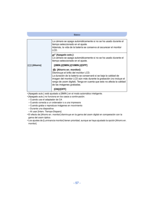 Page 57- 57 -
Básico
•[Apagado auto.]  está ajustado a [5MIN.] en el modo automático inteligente.•[Apagado auto.] no funciona en los casos a continuación.
–Cuando usa el adaptador de CA–Cuando conecta a un ordenador o a una impresora–Cuando graba o reproduce imágenes en movimiento
–Durante una diapositiva–Al usar [Interv. Tiempo-Disparo]•El efecto de [Ahorro en. monitor] disminuye en la gama del zoom digital en comparación con la 
gama del zoom óptico.
•Los ajustes de [Luminancia monitor] tienen prioridad,...