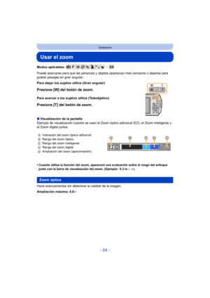 Page 64- 64 -
Grabación
Usar el zoom
Modos aplicables: 
Puede acercarse para que las personas y objetos aparezcan más cercanos o alejarse para 
grabar paisajes en gran angular.
∫ Visualización de la pantalla
Ejemplo de visualización cuando se usan el Zoom  óptico adicional (EZ), el Zoom inteligente y 
el Zoom digital juntos.
•
Cuando utiliza la función del zoom, aparecerá una evaluación sobre el rango del enfoque 
junto con la barra de visualización del zoom. (Ejemplo: 0.3 m –  ¶).
Hace acercamientos sin...