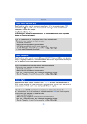 Page 65- 65 -
Grabación
Esta función se activa cuando se selecciona cualquiera de los tamaños de imagen  (P96) 
indicados con  . Se puede hacer  un acercamiento aún mayor con el zoom óptico sin 
deteriorar la calidad de la imagen.
Ampliación máxima: 10,5 k
(Esto incluye la ampliación del zoom óptico. El nivel de ampliación difiere según en 
ajuste de [Tamaño de imagen].)
•
“EZ” es una abreviación de “Extra Optical Zoom” (Zoom óptico adicional).•Esta función no es posible en los siguientes casos.–En el modo zoom...