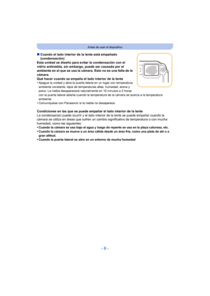 Page 8- 8 -
Antes de usar el dispositivo
∫Cuando el lado interior de la lente está empañado 
(condensación)
Esta unidad se diseño para evitar la condensación con el 
vidrio antiniebla, sin embargo, puede ser causada por el 
ambiente en el que se usa la cámara. Esto no es una falla de la 
cámara.
Qué hacer cuando se empaña el lado interior de la lente
•
Apague la unidad y abra la puerta lateral en un lugar con temperatura 
ambiente constante, lejos de temperaturas altas, humedad, arena y 
polvo. La niebla...