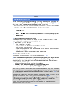 Page 83- 83 -
Grabación
Esto es óptimo para tomar imágenes debajo del agua a más profundidad de 13 m con el uso 
del estuche marino (DMW-MCFT5: opcional). Puede usar [Reproducción de color] (P115) en el 
menú [Rec] y tomar imágenes debajo del agua son perder el matiz rojo.
¢ Esta cámara tiene una función de impermeabilidad y de resistencia al polvo equivalente al “IP68”. 
Es posible tomar imágenes a una profundidad de 13 m durante 60 minutos.
1Pulse [MODE].
2Pulse  3/4/2/ 1 para seleccionar [Submarino avanzado]...
