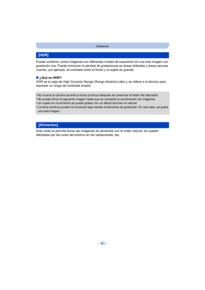 Page 90- 90 -
Grabación
Puede combinar varias imágenes con diferentes niveles de exposición en una sola imagen con 
gradación rica. Puede minimizar la pérdida de gr adaciones en áreas brillantes y áreas oscuras 
cuando, por ejemplo, el contraste entre el fondo y el sujeto es grande.
∫ ¿Qué es HDR?
HDR es la sigla de High Dynamic Range (Rango dinámico alto) y se refiere a la técnica para 
expresar un rango de contraste amplio.
•
No mueva la cámara durante la toma continua después de presionar el botón del...