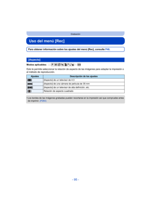 Page 95- 95 -
Grabación
Uso del menú [Rec]
Para obtener información sobre los ajustes del menú [Rec], consulte P48.
Modos aplicables: 
Esto le permite seleccionar la relación de aspecto  de las imágenes para adaptar la impresión o 
el método de reproducción.
•
Los bordes de las imágenes grabadas pueden recortarse en la impresión así que compruebe antes 
de imprimir.  (P264)
[Aspecto]
AjustesDescripción de los ajustes
[X ] [Aspecto] de un televisor de 4:3
[Y ] [Aspecto] de una cámara de película de 35 mm
[W ]...
