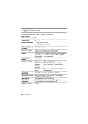 Page 32VQT4T99 (SPA)32
Especificaciones
Las especificaciones están sujetas a cambio sin previo aviso.
Cámara digital:
Información para su seguridadAlimentación: DC 5,1 V
Potencia absorbida: 1,5 W (Cuando se graba)
1,1 W (Cuando se reproduce)
Píxeles efectivos de 
la cámara 16.100.000 píxeles
Sensor de imagen 1/2,33q Sensor MOS, número total de pixeles 
17.500.000 píxeles, filtro de color primario
Objetivo Zoom óptico 4,6k, fl 4,9 mm a 22,8 mm (equivalente a una 
cámara de película de 35 mm: 28 mm a 128 mm)/F3.3...