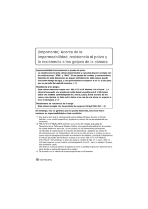 Page 10VQT4T99 (SPA)10
(Importante) Acerca de la 
impermeabilidad, resistencia al polvo y 
la resistencia a los golpes de la cámara
Sin embargo, eso no garantiza que no pueda destruirse, funcionar mal o 
mantener su impermeabilidad en toda condición.
¢1 Eso quiere decir que la cámara puede usarse debajo del agua durante un tiempo definido, a una presión específica y siguiendo el método de manejo establecido por 
Panasonic.
¢2 “MIL-STD 810F Method 516.5-Shock” es la norma del método de prueba del  Departamento...