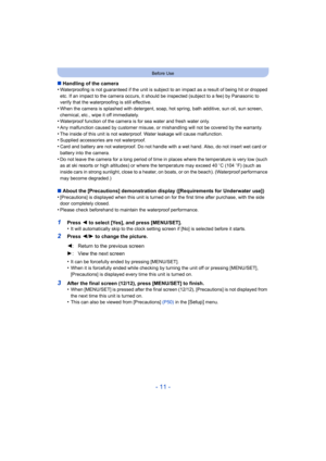 Page 11- 11 -
Before Use
∫Handling of the camera
•Waterproofing is not guaranteed if the unit is subject to an impact as a result of being hit or dropped 
etc. If an impact to the camera occurs, it should be inspected (subject to a fee) by Panasonic to 
verify that the waterproofing is still effective.
•When the camera is splashed with detergent, soap, hot spring, bath additive, sun oil, sun screen, 
chemical, etc., wipe it off immediately.
•Waterproof function of the camera is for sea water and fresh water...
