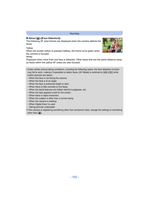 Page 103- 103 -
Recording
∫About [ š] ([Face Detection])
The following AF area frames are displayed when the camera detects the 
faces.
Yellow:
When the shutter button is pressed halfway, the frame turns green when 
the camera is focused.
White:
Displayed when more than one face is detected. Ot her faces that are the same distance away 
as faces within the yellow AF areas are also focused.
•
Under certain picture-taking conditions, including the following cases, the face detection function 
may fail to work,...
