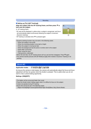 Page 104- 104 -
Recording
∫Setting up [ ] ([AF Tracking])
Align the subject with the AF tracking frame, and then press  4 to 
lock onto the subject.
A AF tracking frame
•AF area will be displayed in yellow when a subject is recognized, and focus 
will automatically adjust continuously  following the subject’s movement 
(Dynamic tracking).
•AF tracking is canceled when 4 is pressed again.
•Dynamic tracking function may  not work in the following cases:–When the subject is too small
–When the recording location is...