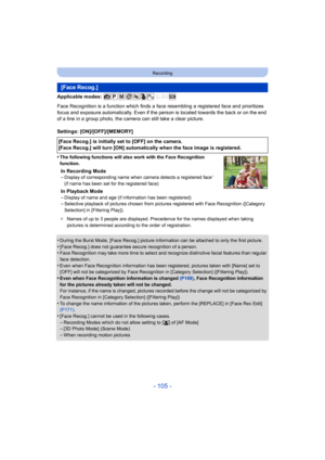 Page 105- 105 -
Recording
Applicable modes: 
Face Recognition is a function which finds a face resembling a registered face and prioritizes 
focus and exposure automatically. Even if the person is located towards the back or on the end 
of a line in a group photo, the camera can still take a clear picture.
Settings: [ON]/[OFF]/[MEMORY]
•
The following functions will also work with the Face Recognition 
function.
In Recording Mode
–Display of corresponding name when camera detects a registered face¢ 
(if name has...