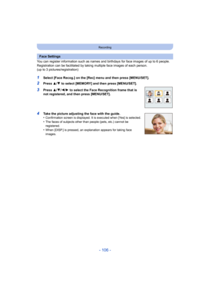 Page 106- 106 -
Recording
You can register information such as names and birthdays for face images of up to 6 people.
Registration can be facilitated by taking multiple face images of each person. 
(up to 3 pictures/registration)
1Select [Face Recog.] on the [Rec] menu and then press [MENU/SET].
2Press  3/4 to select [MEMORY] and then press [MENU/SET].
3Press  3/4 /2/ 1 to select the Face Recognition frame that is 
not registered, and then press [MENU/SET].
4Take the picture adjusting the face with the guide....