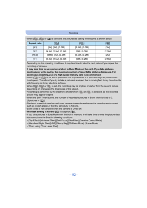 Page 112- 112 -
Recording
•When [ ], [ ] or [ ] is selected, the picture size setting will become as shown below.
•Depending on the operating conditions, it may take time to take the next picture if you repeat the 
recording of pictures.
•It may take time to save pictures taken in Burst Mode on the card. If you take pictures 
continuously while saving, the maximum number of recordable pictures decreases. For 
continuous shooting, use of a high speed memory card is recommended.
•When [ ] or [ ] is set, focus...