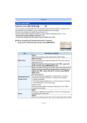 Page 113- 113 -
Recording
Applicable modes: 
You can set the recording start time, the recording interval and the number of pictures, and 
automatically record subjects such as animals and plants as time elapses.
Pictures are recorded as a single Picture Group (P44).
You can create motion pictures using [T ime Lapse Video] in [Playback] menu. (P164)
•
Set the date and time settings in advance.  (P28)•It cannot be recorded into the built-in memory. Please use a card.
∫Set the recording start time/interval/number...