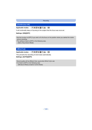 Page 120- 120 -
Recording
Applicable modes: 
It will continually keep on focusing to the subject that the focus was once set.
Settings: [ON]/[OFF]
•
Set this function to [OFF] if you wish to fix the focus on the position where you started the motion 
picture recording.
•The setting is fixed to [OFF] in the following case.
–[Starry Sky] (Scene Mode)
Applicable modes: 
This prevents the recording of wind-noise automatically.
Settings: [AUTO]/[OFF]
•
Sound quality will be different than usual when [Wind Cut] is...