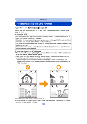 Page 121- 121 -
GPS/Sensor
Recording using the GPS function
Applicable modes: 
Before use, read “About the GPS” on P9 and “User License Agreement for Location Name 
data” on  P241.
∫ About the “GPS”
∫ Receiving signals from GPS satellites
•
It is recommended to use by holding the camera still for a while at an outdoor location clear 
to the sky, with the antenna pointed upward.
•Radio waves from GPS satellites cannot be received properly at the following locations, so the 
positioning may not be possible or a...