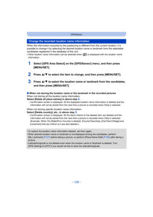 Page 126- 126 -
GPS/Sensor
When the information acquired by the positioning is different from the current location, it is 
possible to change it by selecting the desired lo cation name or landmark from the selectable 
candidates registered in  the database of this unit.
•
Other location name information can be selected when [ ] is displayed with the location name 
information.
1Select [GPS Area Select] on the [GPS/Sensor] menu, and then press 
[MENU/SET].
2Press 3/ 4 to select the item to change, and then press...