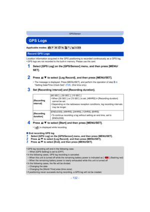 Page 132- 132 -
GPS/Sensor
GPS Logs
Applicable modes: 
Location information acquired in the GPS positioning is recorded continuously as a GPS log.
•
GPS logs are not recorded to the built-in memory. Please use the card.
1Select [GPS Log] on the [GPS/Sensor] menu, and then press [MENU/
SET].
2Press 3/4 to select  [Log Record] , and then press [MENU/SET].
•The message is displayed. Press [MENU/SET], and perform the operation of step 8 in “Setting Date/Time (Clock Set)” (P28) . (first time only)
3Set [Recording...