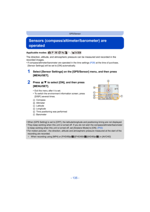 Page 135- 135 -
GPS/Sensor
Sensors (compass/altimeter/barometer) are 
operated
Applicable modes: 
The direction, altitude, and atmospheric pressure can be measured and recorded in the 
recorded images.
•
If compass/altimeter/barometer are operated in the time settings  (P28) at the time of purchase, 
[Sensor Settings] will be set to [ON] automatically.
1Select [Sensor Settings] on the [GPS/Sensor] menu, and then press 
[MENU/SET].
2Press 3/ 4 to select [ON], and then press 
[MENU/SET].
•Exit the menu after it is...