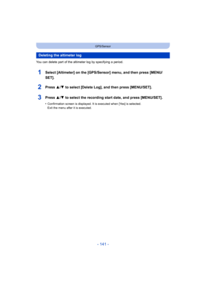 Page 141- 141 -
GPS/Sensor
You can delete part of the altimeter log by specifying a period.
1Select [Altimeter] on the [GPS/Sensor] menu, and then press [MENU/
SET].
2Press 3/ 4 to select [Delete Log], and then press [MENU/SET].
3Press 3/4 to select the recording start date, and press [MENU/SET].
•Confirmation screen is displayed. It is executed when [Yes] is selected. 
Exit the menu after it is executed.
Deleting the altimeter log 