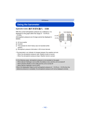 Page 142- 142 -
GPS/Sensor
Using the barometer
Applicable modes: 
With the current atmospheric pressure as a reference, it is 
displayed on the graph within the range of j10 hPa to 
_ 10 hPa.
(Atmospheric pressure out of  range cannot be displayed in 
details)
A 24 hours earlier
BCurrent
C Time periods for which history was not recorded (white 
portion)
D Atmospheric pressure information in 90 minute intervals
•The barometer is an indicator of changes between fine weather and rain.
–When the atmospheric pressure...