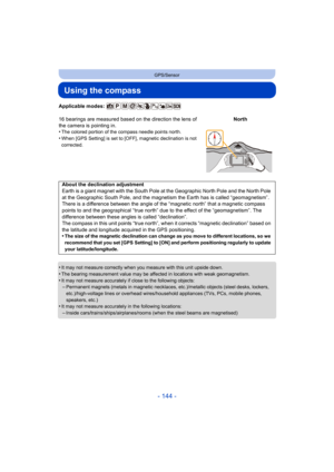 Page 144- 144 -
GPS/Sensor
Using the compass
Applicable modes: 
•
It may not measure correctly when you measure with this unit upside down.•The bearing measurement value may be affected in locations with weak geomagnetism.
•It may not measure accurately if close to the following objects:–Permanent magnets (metals in magnetic necklaces, etc.)/metallic objects (steel desks, lockers, 
etc.)/high-voltage lines or overhead wires/household appliances (TVs, PCs, mobile phones, 
speakers, etc.)
•It may not measure...