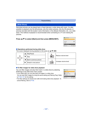 Page 147- 147 -
Playback/Editing
Recorded pictures can be played back in fixed intervals in order along with music. It is also 
possible to playback only the still pictures, only the motion pictures, only the 3D pictures, or 
pictures recorded with the location name information or the altitude information, etc., as a slide 
show. This method of playback is recommended when connecting to a TV and viewing the 
pictures.
∫ Operations performed during slide show
The cursor displayed during playback is the same as...