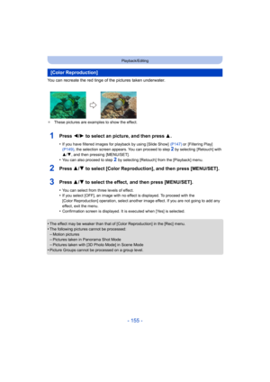 Page 155- 155 -
Playback/Editing
You can recreate the red tinge of the pictures taken underwater. 
¢These pictures are examples to show the effect.
1Press 2/ 1 to select an picture, and then press  3.
•If you have filtered images for playback by using [Slide Show]   (P147) or [Filtering Play]  
(P149) , the selection screen appears. You can proceed to step 2 by selecting  [Retouch] with 
3 /4 , and then pressing  [MENU/SET].
•You can also proceed to step 2 by selecting [Retouch] from the [Playback] menu.
2Press...