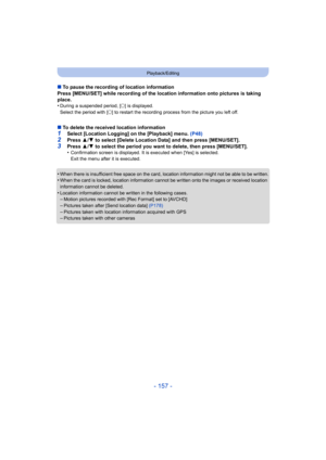 Page 157- 157 -
Playback/Editing
∫To pause the recording of location information
Press [MENU/SET] while recording of the location information onto pictures is taking 
place.
•
During a suspended period, [ ±] is displayed.
Select the period with [ ±] to restart the recording process from the picture you left off.
∫ To delete the received location information1Select [Location Logging] on the [Playback] menu. (P48)2Press  3/4  to select [Delete Location Data] and then press [MENU/SET].
3Press  3/4  to select the...