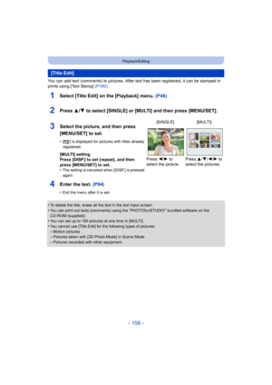 Page 158- 158 -
Playback/Editing
You can add text (comments) to pictures. After text has been registered, it can be stamped in 
prints using [Text Stamp] (P160).
1Select [Title Edit] on the [Playback] menu.  (P48)
2Press 3/4 to select [SINGLE] or [MULTI] and then press [MENU/SET].
4Enter the text.  (P94)
•Exit the menu after it is set.
•To delete the title, erase all the text in the text input screen.•You can print out texts (comments) using the “PHOTOfunSTUDIO” bundled software on the 
CD-ROM (supplied).
•You...