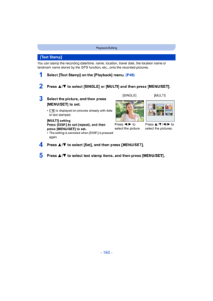 Page 160- 160 -
Playback/Editing
You can stamp the recording date/time, name, location, travel date, the location name or 
landmark name stored by the GPS function, etc., onto the recorded pictures.
1Select [Text Stamp] on the [Playback] menu. (P48)
2Press 3/4 to select [SINGLE] or [MULTI] and then press [MENU/SET].
4Press 3/4 to select [Set], and then press [MENU/SET].
5Press 3/4 to select text stamp items, and then press [MENU/SET].
[Text Stamp]
3Select the picture, and then press 
[MENU/SET] to set.
•[‘ ] is...