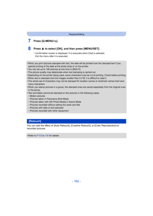 Page 162- 162 -
Playback/Editing
7Press [Q.MENU/ ].
8Press 3 to select [OK], and then press [MENU/SET].
•Confirmation screen is displayed. It is executed when [Yes] is selected. 
Exit the menu after it is executed.
•When you print pictures stamped with text, the date will be printed over the stamped text if you 
specify printing of the date at the photo shop or on the printer.
•You can set up to 100 pictures at one time in [MULTI].
•The picture quality may deteriorate when text stamping is carried out.•Depending...