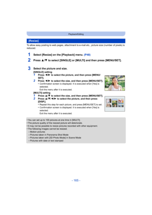 Page 165- 165 -
Playback/Editing
To allow easy posting to web pages, attachment to e-mail etc., picture size (number of pixels) is 
reduced.
1Select [Resize] on the [Playback] menu. (P48)
2Press 3/4 to select [SINGLE] or [MULTI] and then press [MENU/SET].
•You can set up to 100 pictures at one time in [MULTI].
•The picture quality of the resized picture will deteriorate.•It may not be possible to resize pictures recorded with other equipment.•The following images cannot be resized.
–Motion pictures–Pictures...