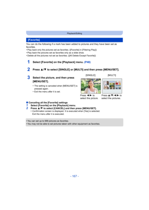 Page 167- 167 -
Playback/Editing
You can do the following if a mark has been added to pictures and they have been set as 
favorites.
•
Play back only the pictures set as favorites. ([Favorite] in [Filtering Play])
•Play back the pictures set as favorites only as a slide show.•Delete all the pictures not set as favorites. ([All Delete Except Favorite])
1Select [Favorite] on the [Playback] menu.  (P48)
2Press 3/4 to select [SINGLE] or [MULTI] and then press [MENU/SET].
∫Canceling all the [Favorite] settings1Select...